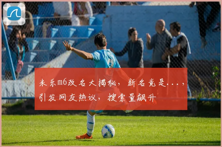 米乐m6改名大揭秘，新名竟是...，引发网友热议，搜索量飙升