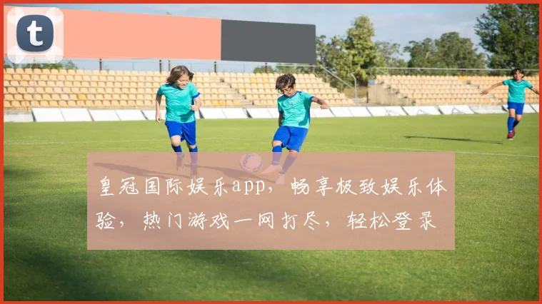 皇冠国际娱乐app，畅享极致娱乐体验，热门游戏一网打尽，轻松登录，尽享精彩