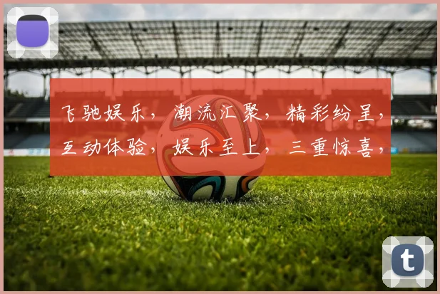 飞驰娱乐，潮流汇聚，精彩纷呈，互动体验，娱乐至上，三重惊喜，不容错过