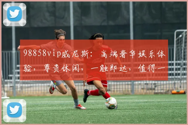 98858vip威尼斯：高端奢华娱乐体验，尊贵休闲，一触即达，值得一试，享受非凡旅程